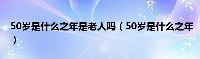 50岁是什么之年是老人吗（50岁是什么之年）