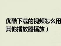 优酷下载的视频怎么用其他播放器（优酷下载的视频怎么用其他播放器播放）