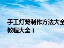 手工灯笼制作方法大全 图解 教程(手工制作灯笼的方法与教程大全) 手工灯笼制作方法大全 图解 教程(手工制作灯笼的方法与教程大全)