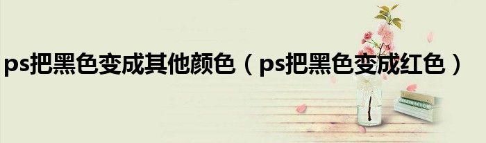 ps把黑色变成其他颜色（ps把黑色变成红色）