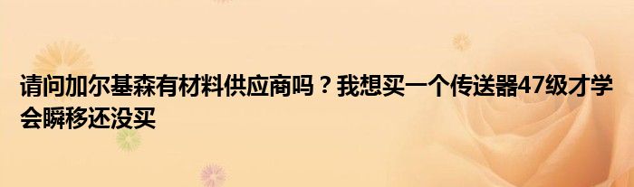 请问加尔基森有材料供应商吗？我想买一个传送器47级才学会瞬移还没买