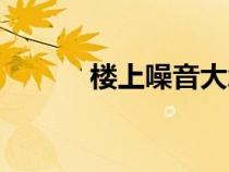 楼上噪音大怎么办（楼上噪音）