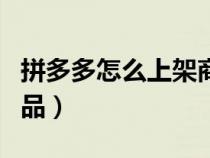 拼多多怎么上架商品视频（拼多多怎么上架商品）