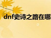 dnf史诗之路在哪里打(dnf史诗制作器在) dnf史诗之路在哪里打(dnf史诗制作器在)