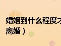 婚姻到什么程度才能离婚（婚姻到什么程度该离婚）