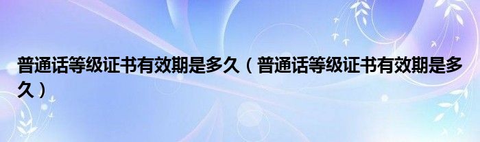普通话等级证书有效期是多久（普通话等级证书有效期是多久）