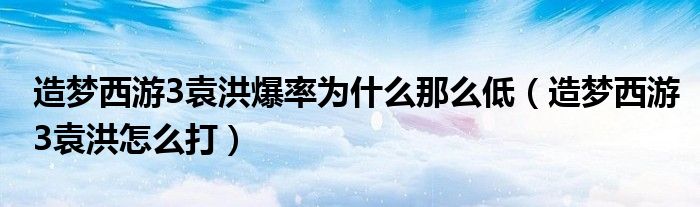造梦西游3袁洪爆率为什么那么低（造梦西游3袁洪怎么打）