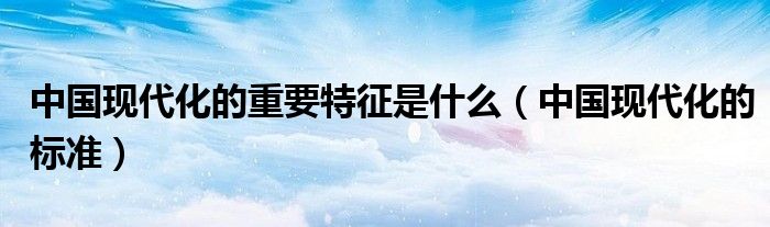 中国现代化的重要特征是什么（中国现代化的标准）