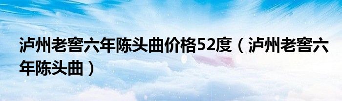 泸州老窖六年陈头曲价格52度（泸州老窖六年陈头曲）