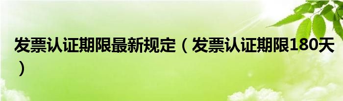 发票认证期限最新规定（发票认证期限180天）