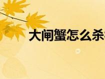 大闸蟹怎么杀视频（大闸蟹怎么杀）