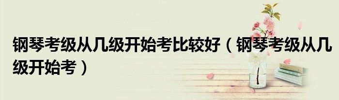 钢琴考级从几级开始考比较好（钢琴考级从几级开始考）