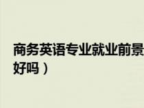 商务英语专业就业前景的调查问卷(商务英语专业就业前景好吗) 商务英语专业就业前景的调查问卷(商务英语专业就业前景好吗)