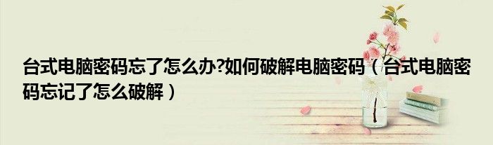 台式电脑密码忘了怎么办?如何破解电脑密码（台式电脑密码忘记了怎么破解）