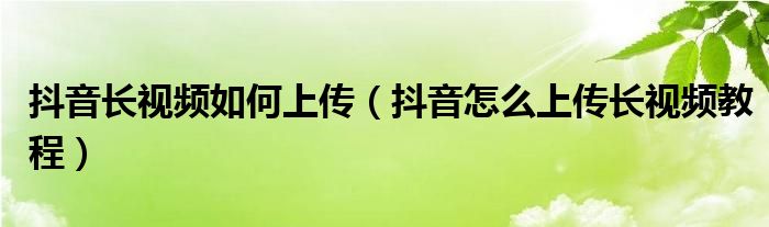 抖音长视频如何上传（抖音怎么上传长视频教程）