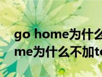 go home为什么不用go to home(go home为什么不加to) go home为什么不用go to home(go home为什么不加to)