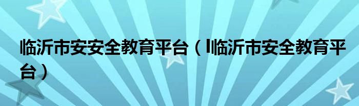 临沂市安安全教育平台（l临沂市安全教育平台）