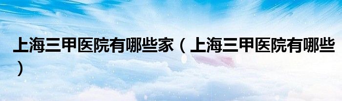 上海三甲医院有哪些家（上海三甲医院有哪些）