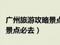 广州旅游攻略景点必去亲子游（广州旅游攻略景点必去）