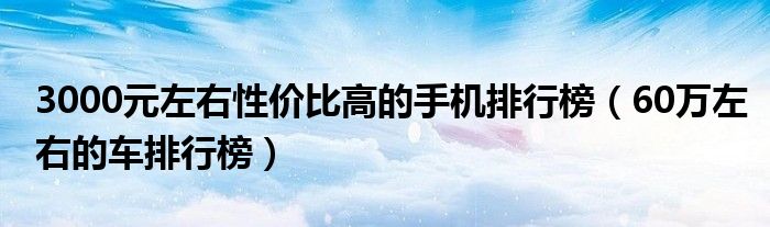 3000元左右性价比高的手机排行榜（60万左右的车排行榜）