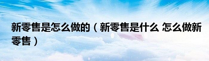 新零售是怎么做的（新零售是什么 怎么做新零售）