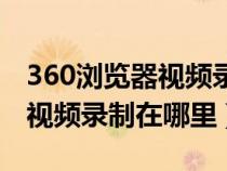 360浏览器视频录制在哪里打开(360浏览器视频录制在哪里) 360浏览器视频录制在哪里打开(360浏览器视频录制在哪里)