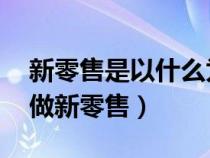 新零售是以什么为中心（新零售是什么 怎么做新零售）