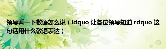 领导看一下敬语怎么说（ldquo 让各位领导知道 rdquo 这句话用什么敬语表达）