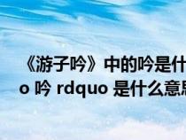 《游子吟》中的吟是什么意思啊?(古诗(游子吟)中的 ldquo 吟 rdquo 是什么意思) 《游子吟》中的吟是什么意思啊?(古诗(游子吟)中的 ldquo 吟 rdquo 是什么意思)