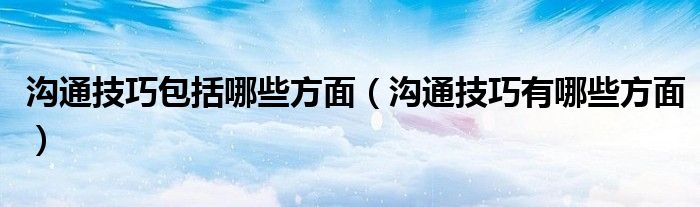 沟通技巧包括哪些方面（沟通技巧有哪些方面）