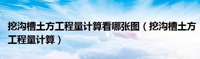 挖沟槽土方工程量计算看哪张图（挖沟槽土方工程量计算）