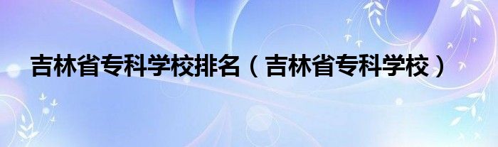 吉林省专科学校排名（吉林省专科学校）