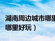 湖南周边城市哪里好玩的地方（湖南周边省份哪里好玩）