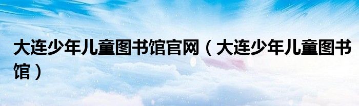 大连少年儿童图书馆官网（大连少年儿童图书馆）