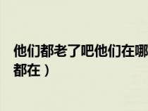 他们都老了吧他们在哪里呀我们就这样(他们都老了吧他们都在) 他们都老了吧他们在哪里呀我们就这样(他们都老了吧他们都在)