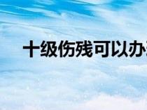 十级伤残可以办理残疾证吗（十级伤残）