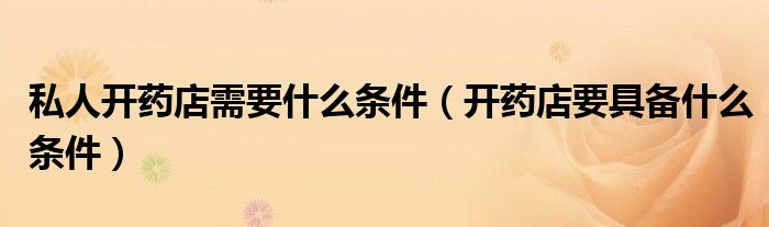 私人开药店需要什么条件（开药店要具备什么条件）