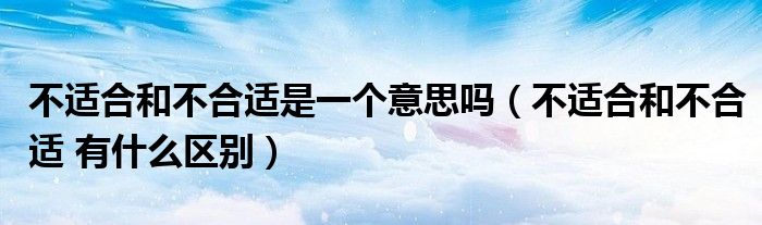 不适合和不合适是一个意思吗（不适合和不合适 有什么区别）