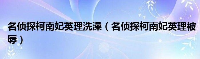 名侦探柯南妃英理洗澡（名侦探柯南妃英理被辱）