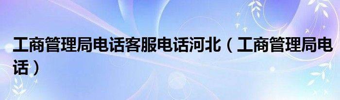 工商管理局电话客服电话河北（工商管理局电话）