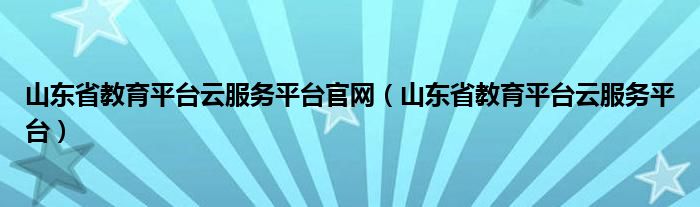 山东省教育平台云服务平台官网（山东省教育平台云服务平台）