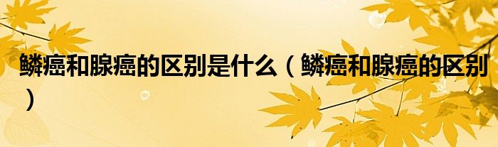 鳞癌和腺癌的区别是什么（鳞癌和腺癌的区别）