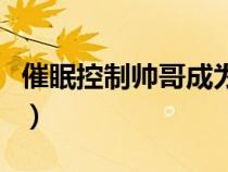 催眠控制帅哥成为仆人（控制催眠女生做仆人）