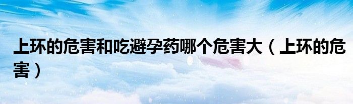 上环的危害和吃避孕药哪个危害大（上环的危害）