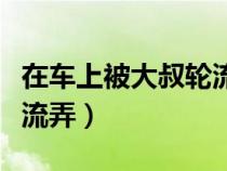 在车上被大叔轮流弄的小说（在车上被大叔轮流弄）