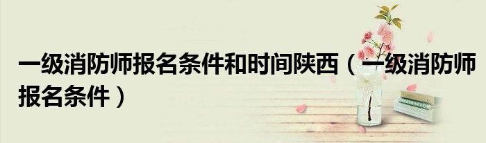 一级消防师报名条件和时间陕西（一级消防师报名条件）