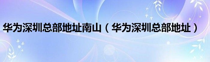 华为深圳总部地址南山（华为深圳总部地址）