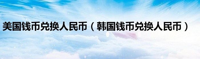 美国钱币兑换人民币（韩国钱币兑换人民币）