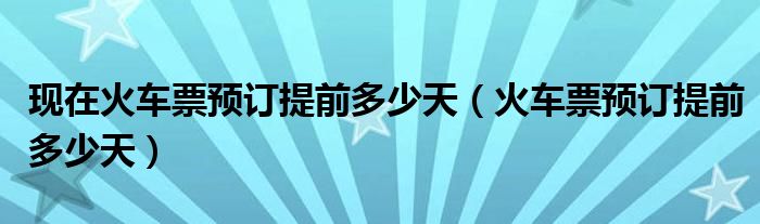 现在火车票预订提前多少天（火车票预订提前多少天）