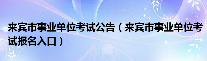 来宾市事业单位考试公告（来宾市事业单位考试报名入口）